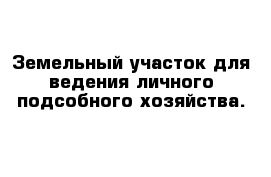 Земельный участок для ведения личного подсобного хозяйства.